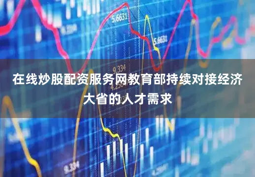 在线炒股配资服务网教育部持续对接经济大省的人才需求