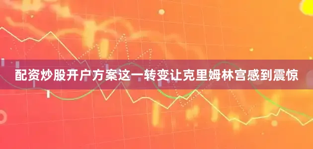 配资炒股开户方案这一转变让克里姆林宫感到震惊