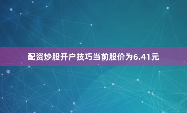 配资炒股开户技巧当前股价为6.41元