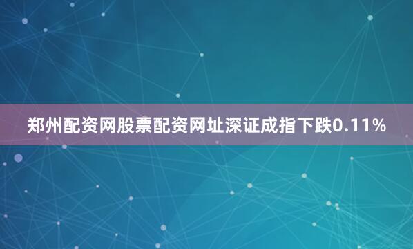 郑州配资网股票配资网址深证成指下跌0.11%