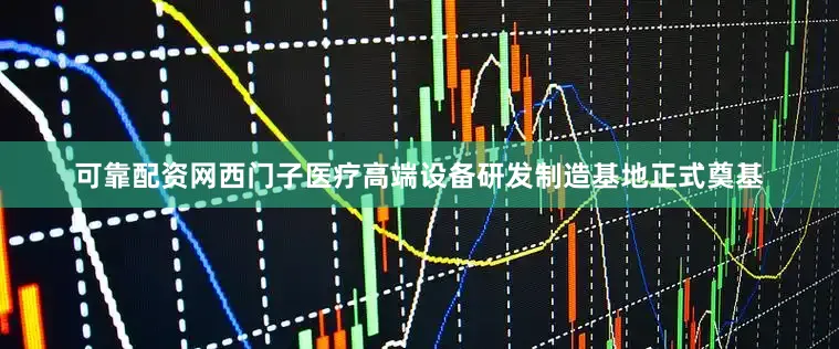 可靠配资网西门子医疗高端设备研发制造基地正式奠基