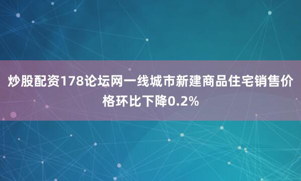 炒股配资178论坛网一线城市新建商品住宅销售价格环比下降0.2%