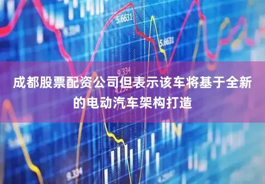 成都股票配资公司但表示该车将基于全新的电动汽车架构打造