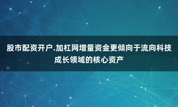 股市配资开户.加杠网增量资金更倾向于流向科技成长领域的核心资产