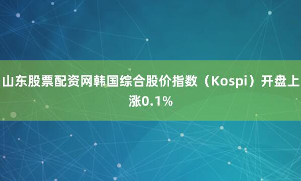 山东股票配资网韩国综合股价指数（Kospi）开盘上涨0.1%