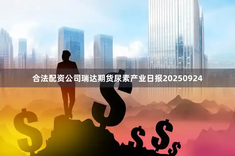 合法配资公司瑞达期货尿素产业日报20250924