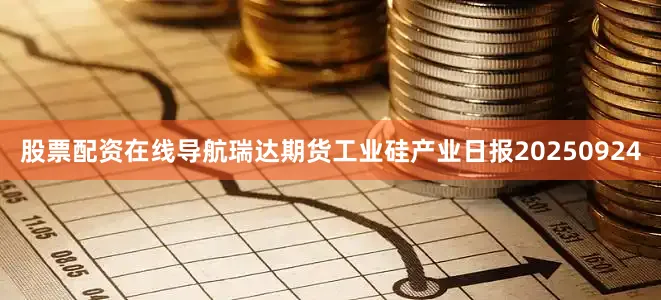 股票配资在线导航瑞达期货工业硅产业日报20250924