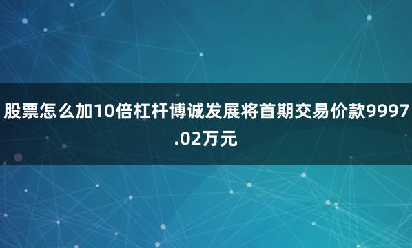 股票怎么加10倍杠杆博诚发展将首期交易价款9997.02万元