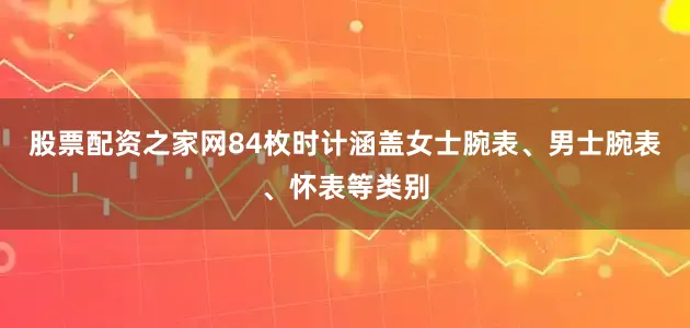 股票配资之家网84枚时计涵盖女士腕表、男士腕表、怀表等类别