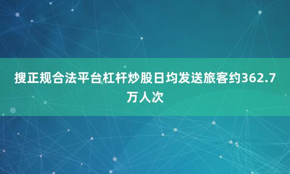 搜正规合法平台杠杆炒股日均发送旅客约362.7万人次