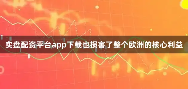 实盘配资平台app下载也损害了整个欧洲的核心利益