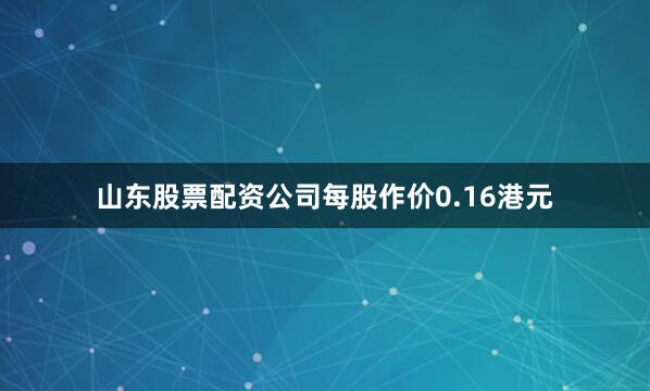 山东股票配资公司每股作价0.16港元