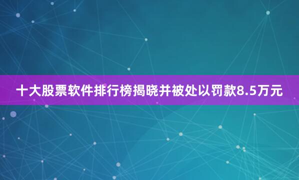 十大股票软件排行榜揭晓并被处以罚款8.5万元